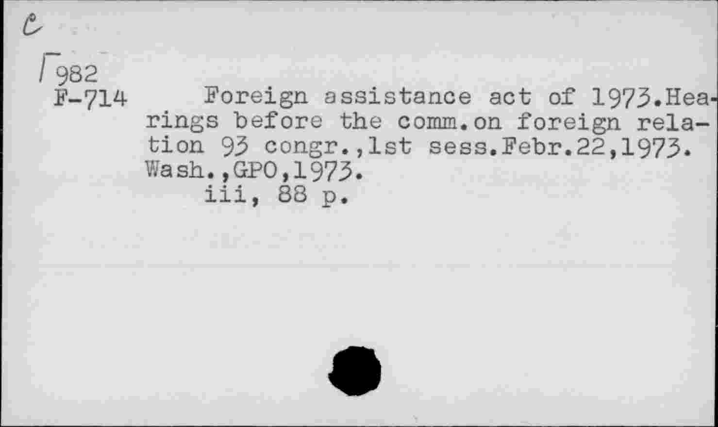 ﻿r382
F-714
Foreign assistance act of 1973.Hea^ rings before the comm.on foreign relation 93 congr.jlst sess.Febr.22,1973. Wash.,GPO,1973.
iii, 88 p.